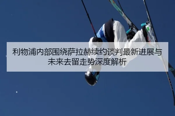 利物浦内部围绕萨拉赫续约谈判最新进展与未来去留走势深度解析