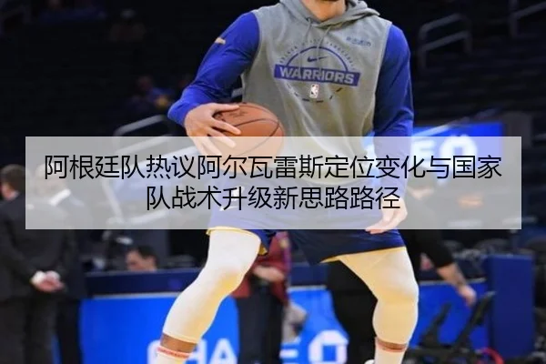 阿根廷队热议阿尔瓦雷斯定位变化与国家队战术升级新思路路径