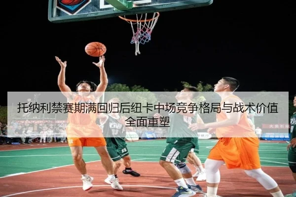 托纳利禁赛期满回归后纽卡中场竞争格局与战术价值全面重塑