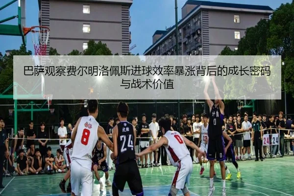 巴萨观察费尔明洛佩斯进球效率暴涨背后的成长密码与战术价值