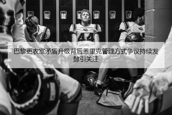 巴黎更衣室矛盾升级背后恩里克管理方式争议持续发酵引关注