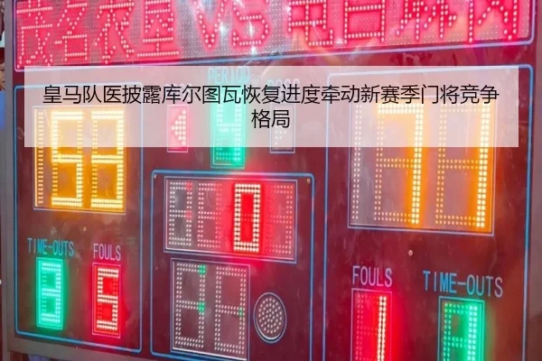 皇马队医披露库尔图瓦恢复进度牵动新赛季门将竞争格局