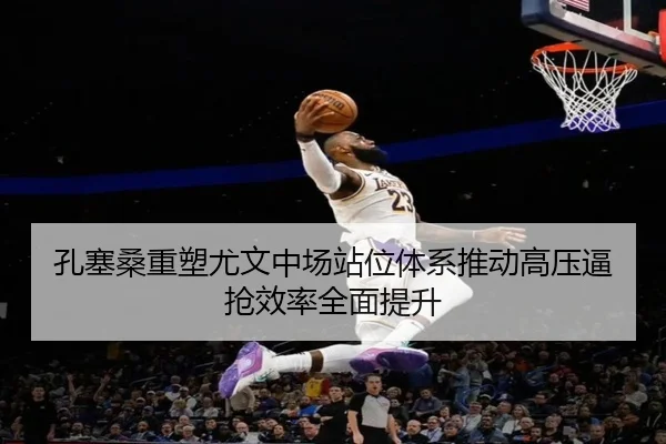 孔塞桑重塑尤文中场站位体系推动高压逼抢效率全面提升