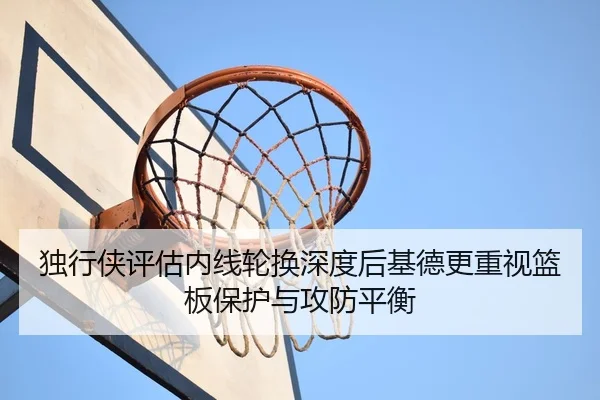 独行侠评估内线轮换深度后基德更重视篮板保护与攻防平衡