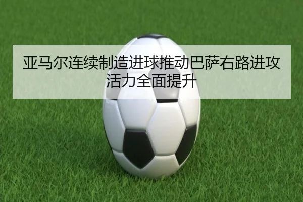 亚马尔连续制造进球推动巴萨右路进攻活力全面提升